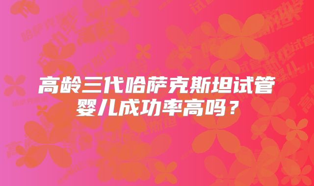 高龄三代哈萨克斯坦试管婴儿成功率高吗？