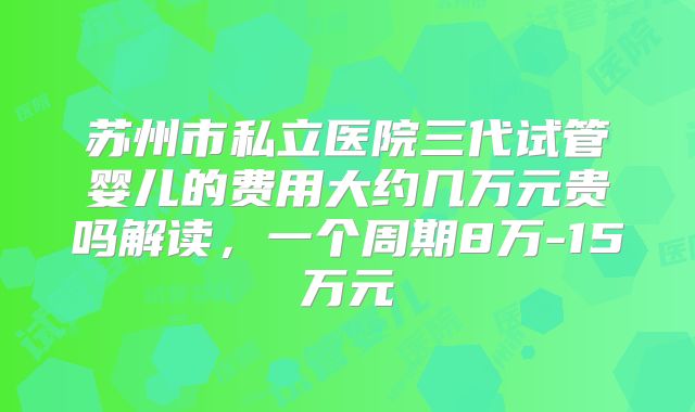 苏州市私立医院三代试管婴儿的费用大约几万元贵吗解读，一个周期8万-15万元