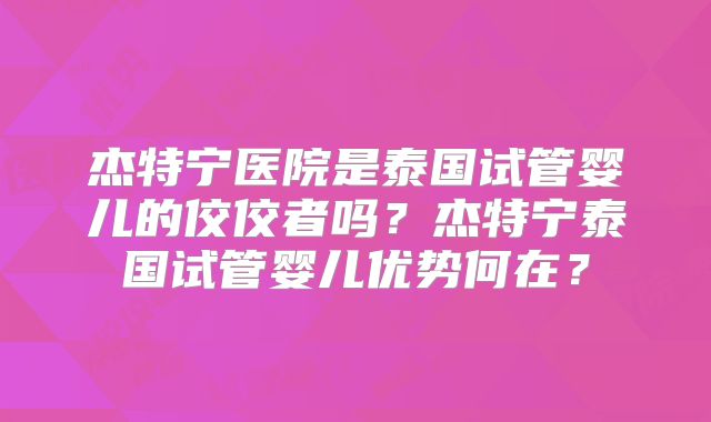 杰特宁医院是泰国试管婴儿的佼佼者吗？杰特宁泰国试管婴儿优势何在？