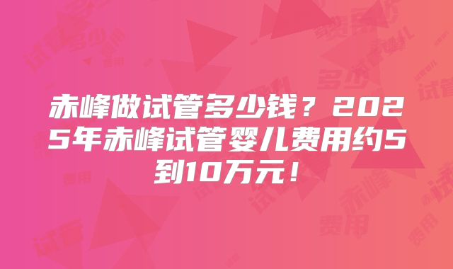赤峰做试管多少钱?2025年赤峰试管婴儿费用约5到10万元!