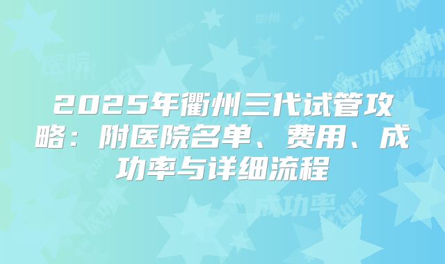 2025年衢州三代试管攻略:附医院名单、费用、成功率与详细流程