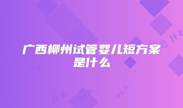广西柳州试管婴儿短方案是什么