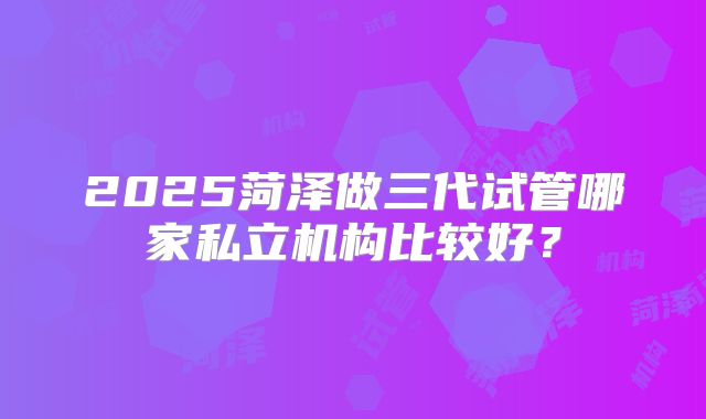 2025菏泽做三代试管哪家私立机构比较好?