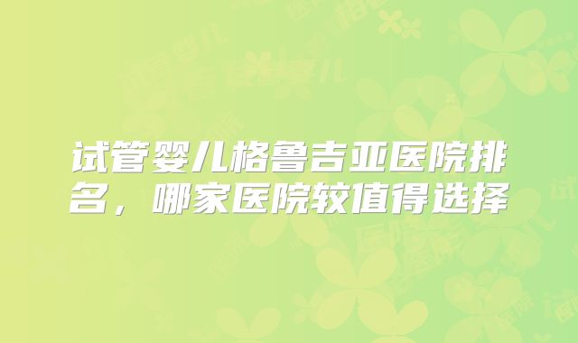 试管婴儿格鲁吉亚医院排名，哪家医院较值得选择