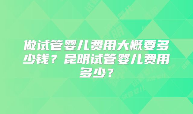 做试管婴儿费用大概要多少钱?昆明试管婴儿费用多少?