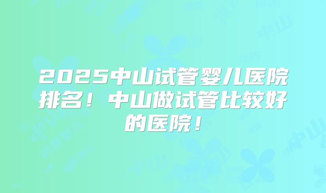 2025中山试管婴儿医院排名！中山做试管比较好的医院！