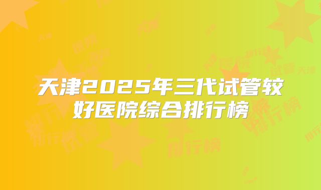 天津2025年三代试管较好医院综合排行榜