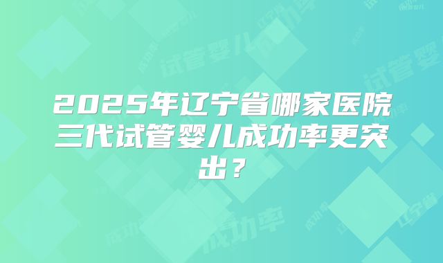 2025年辽宁省哪家医院三代试管婴儿成功率更突出?