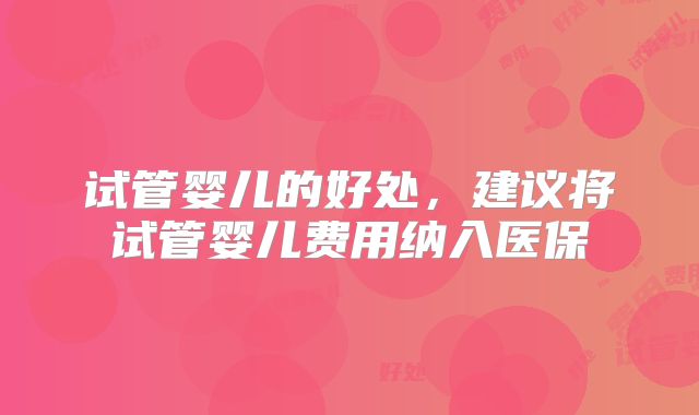 试管婴儿的好处,建议将试管婴儿费用纳入医保