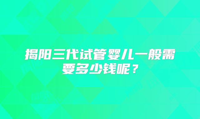 揭阳三代试管婴儿一般需要多少钱呢？