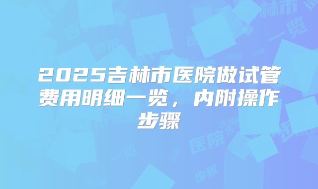 2025吉林市医院做试管费用明细一览,内附操作步骤