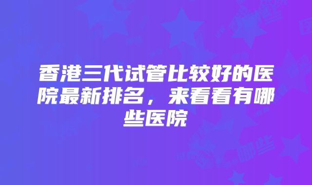 香港三代试管比较好的医院最新排名,来看看有哪些医院