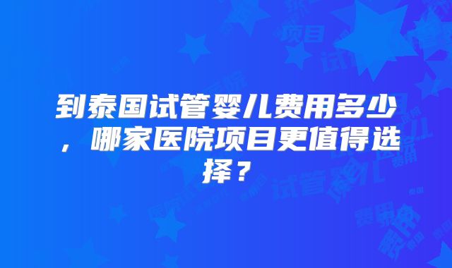 到泰国试管婴儿费用多少，哪家医院项目更值得选择？