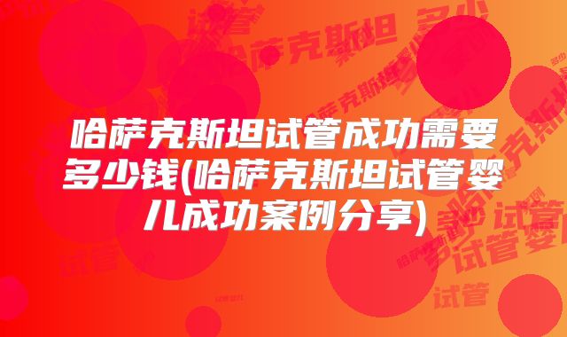 哈萨克斯坦试管成功需要多少钱(哈萨克斯坦试管婴儿成功案例分享)