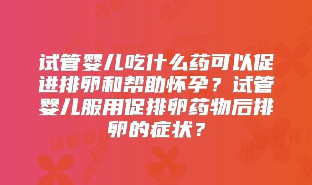试管婴儿吃什么药可以促进排卵和帮助怀孕？试管婴儿服用促排卵药物后排卵的症状？