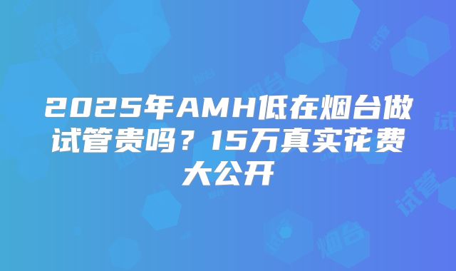 2025年AMH低在烟台做试管贵吗?15万真实花费大公开
