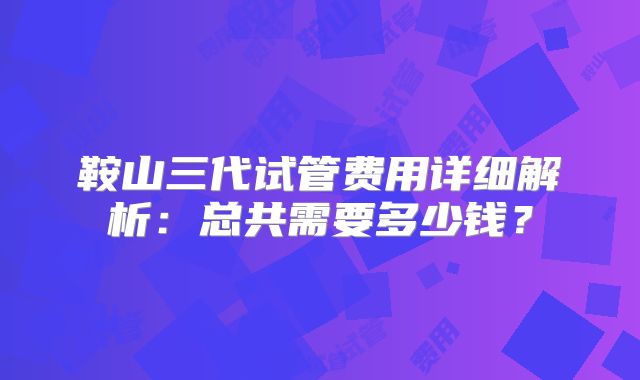 鞍山三代试管费用详细解析：总共需要多少钱？