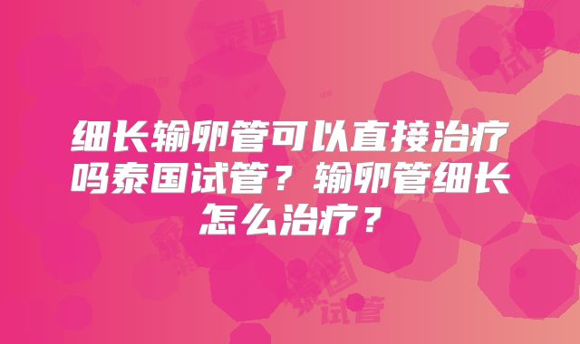 细长输卵管可以直接治疗吗泰国试管?输卵管细长怎么治疗?