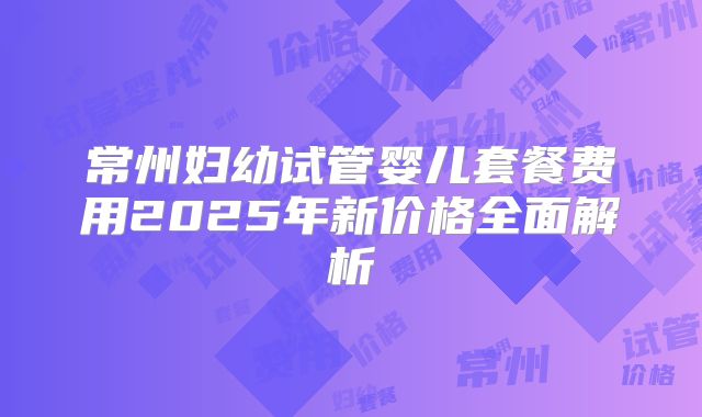 常州妇幼试管婴儿套餐费用2025年新价格全面解析