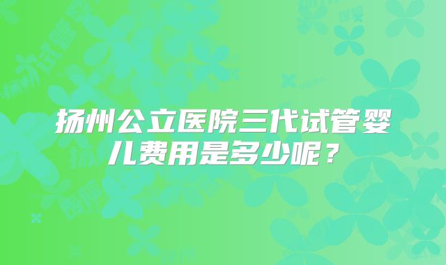 扬州公立医院三代试管婴儿费用是多少呢?