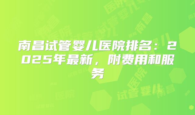 南昌试管婴儿医院排名：2025年最新，附费用和服务