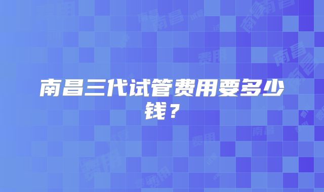 南昌三代试管费用要多少钱？