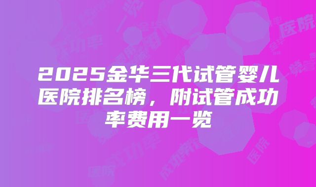 2025金华三代试管婴儿医院排名榜,附试管成功率费用一览