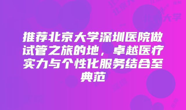 推荐北京大学深圳医院做试管之旅的地,卓越医疗实力与个性化服务结合至典范