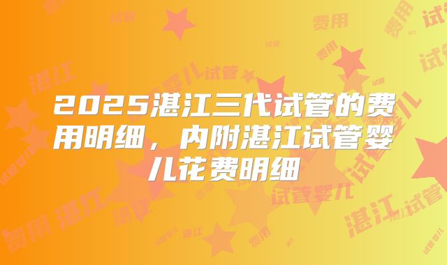2025湛江三代试管的费用明细，内附湛江试管婴儿花费明细