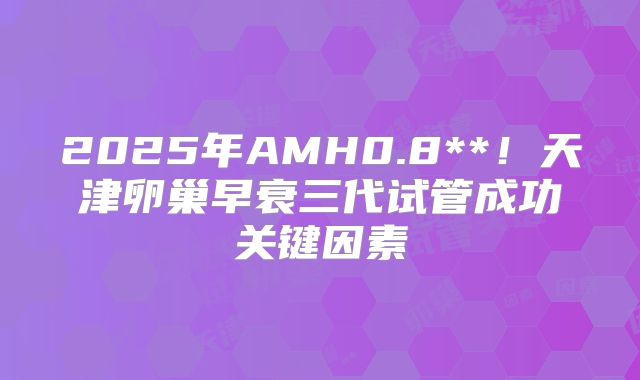 2025年AMH0.8**！天津卵巢早衰三代试管成功关键因素