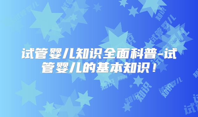 试管婴儿知识全面科普-试管婴儿的基本知识！