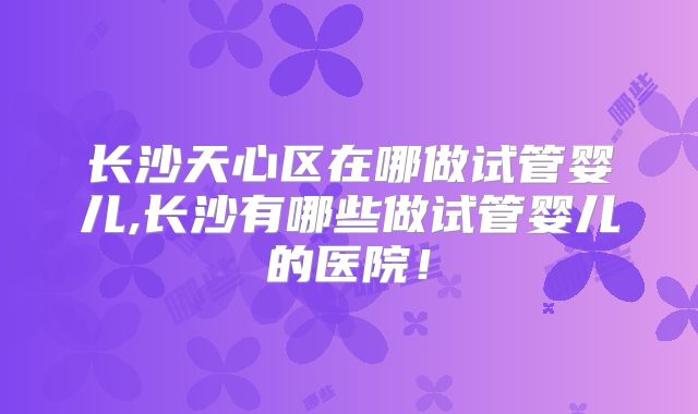长沙天心区在哪做试管婴儿,长沙有哪些做试管婴儿的医院！