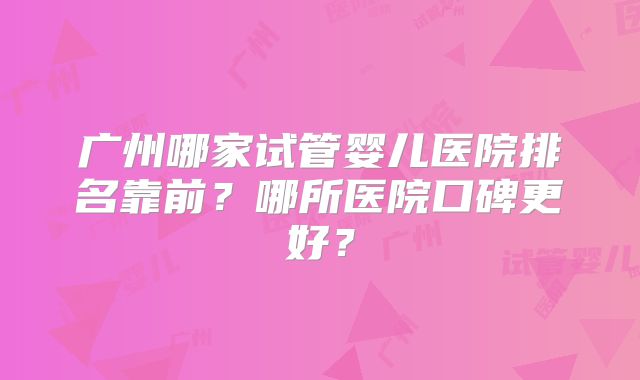 广州哪家试管婴儿医院排名靠前？哪所医院口碑更好？