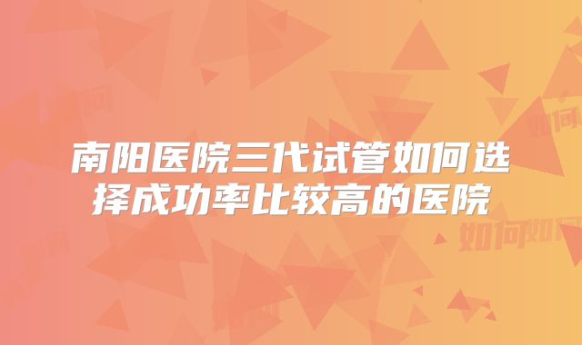 南阳医院三代试管如何选择成功率比较高的医院