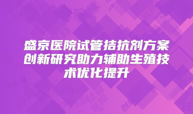 盛京医院试管拮抗剂方案创新研究助力辅助生殖技术优化提升