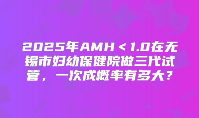 2025年AMH<1.0在无锡市妇幼保健院做三代试管,一次成概率有多大?