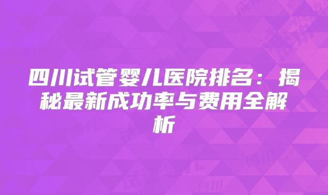 四川试管婴儿医院排名:揭秘最新成功率与费用全解析
