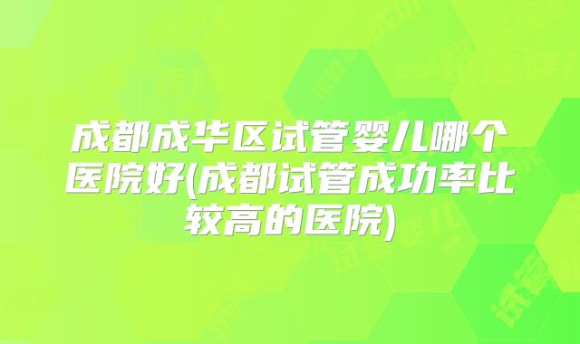 成都成华区试管婴儿哪个医院好(成都试管成功率比较高的医院)
