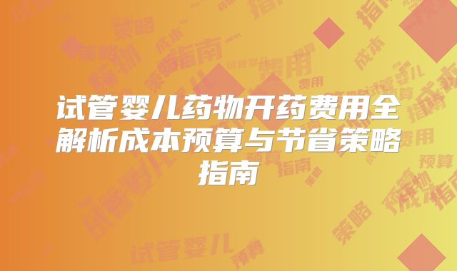 试管婴儿药物开药费用全解析成本预算与节省策略指南