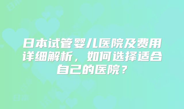 日本试管婴儿医院及费用详细解析,如何选择适合自己的医院?