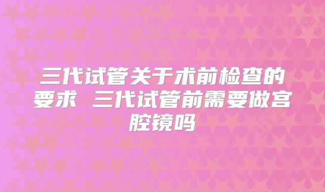 三代试管关于术前检查的要求 三代试管前需要做宫腔镜吗