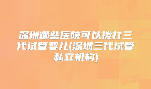 深圳哪些医院可以拨打三代试管婴儿(深圳三代试管私立机构)
