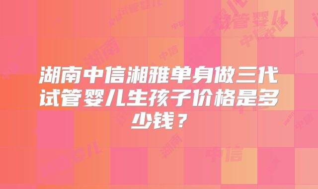 湖南中信湘雅单身做三代试管婴儿生孩子价格是多少钱?