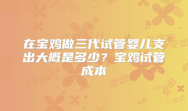 在宝鸡做三代试管婴儿支出大概是多少?宝鸡试管成本