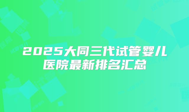 2025大同三代试管婴儿医院最新排名汇总