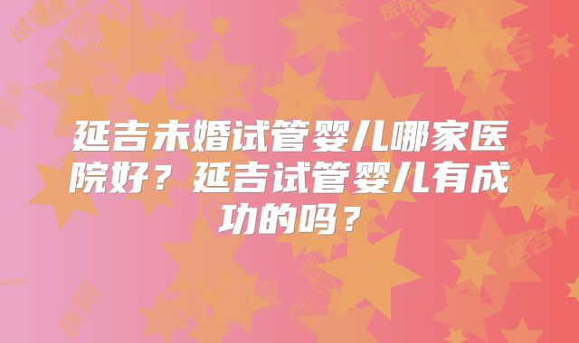 延吉未婚试管婴儿哪家医院好？延吉试管婴儿有成功的吗？