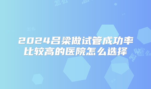 2024吕梁做试管成功率比较高的医院怎么选择