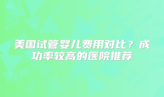 美国试管婴儿费用对比？成功率较高的医院推荐