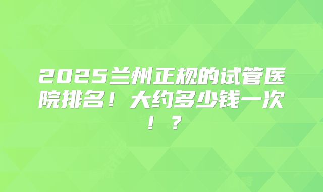 2025兰州正规的试管医院排名！大约多少钱一次！？