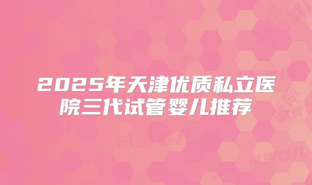 2025年天津优质私立医院三代试管婴儿推荐